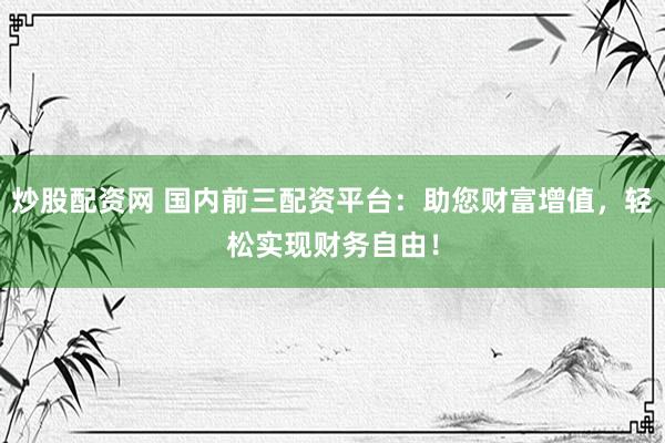 炒股配资网 国内前三配资平台：助您财富增值，轻松实现财务自由！