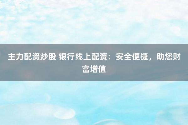 主力配资炒股 银行线上配资：安全便捷，助您财富增值