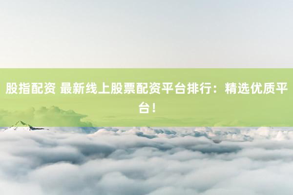 股指配资 最新线上股票配资平台排行：精选优质平台！