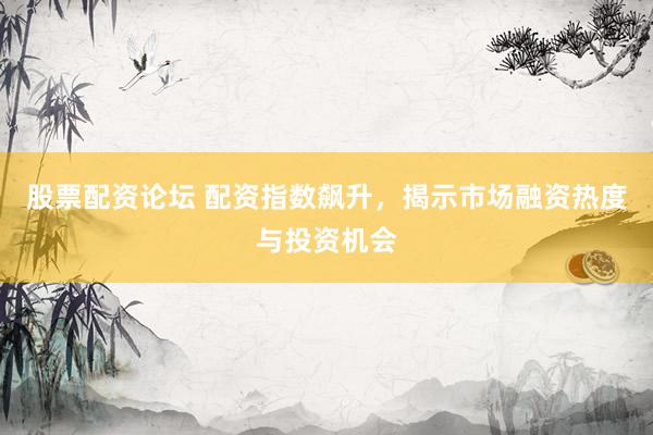 股票配资论坛 配资指数飙升，揭示市场融资热度与投资机会