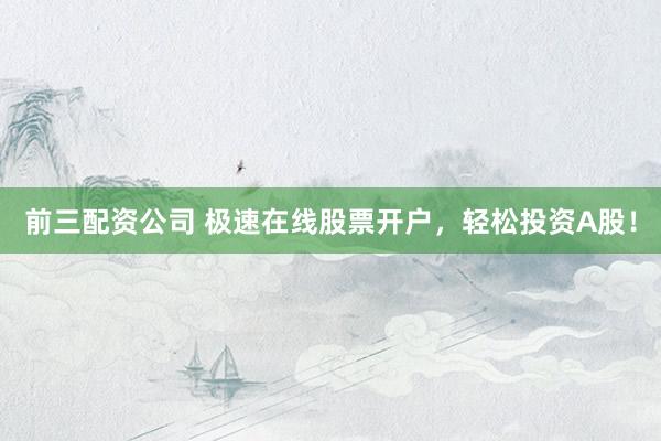 前三配资公司 极速在线股票开户，轻松投资A股！