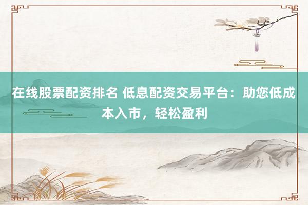 在线股票配资排名 低息配资交易平台：助您低成本入市，轻松盈利