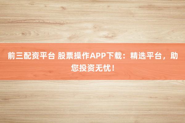 前三配资平台 股票操作APP下载：精选平台，助您投资无忧！
