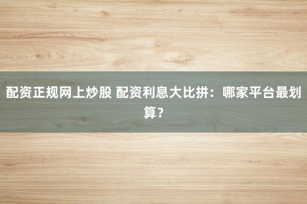 配资正规网上炒股 配资利息大比拼：哪家平台最划算？