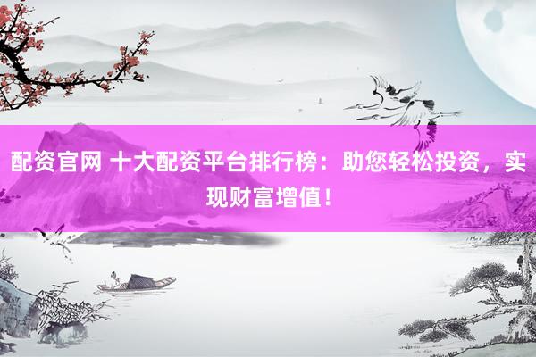 配资官网 十大配资平台排行榜：助您轻松投资，实现财富增值！