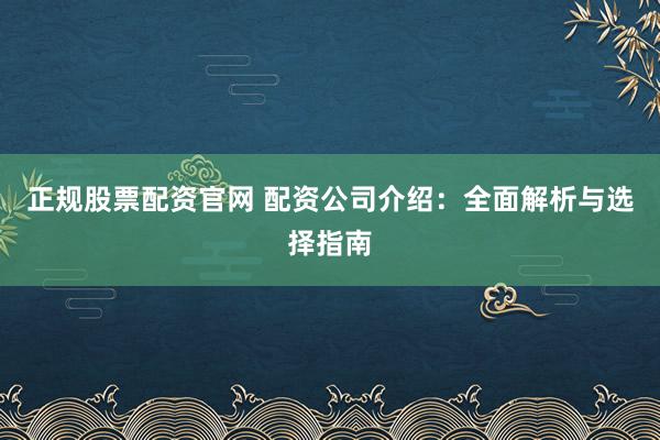 正规股票配资官网 配资公司介绍：全面解析与选择指南