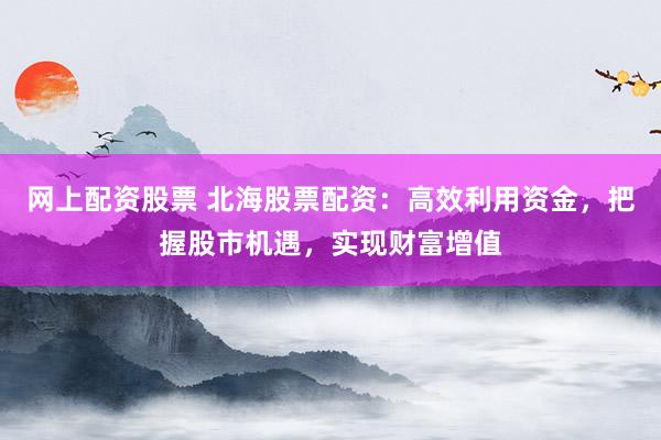 网上配资股票 北海股票配资：高效利用资金，把握股市机遇，实现财富增值