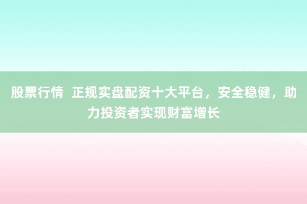 股票行情  正规实盘配资十大平台，安全稳健，助力投资者实现财富增长