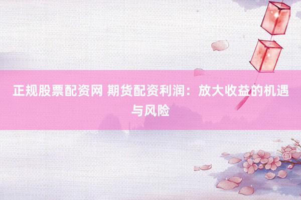 正规股票配资网 期货配资利润：放大收益的机遇与风险