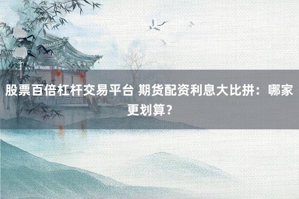 股票百倍杠杆交易平台 期货配资利息大比拼：哪家更划算？