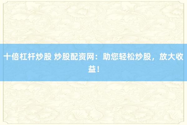 十倍杠杆炒股 炒股配资网：助您轻松炒股，放大收益！