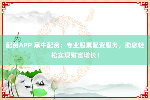 配资APP 黑牛配资：专业股票配资服务，助您轻松实现财富增长！
