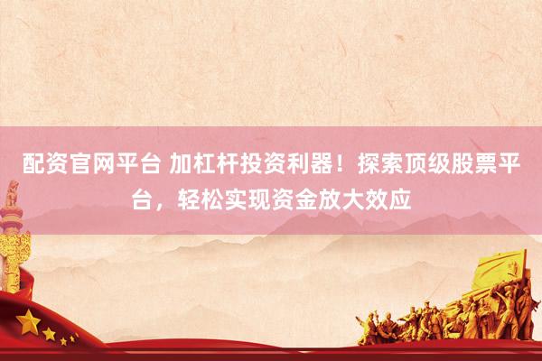 配资官网平台 加杠杆投资利器!探索顶级股票平台,轻松实现资金放大效应