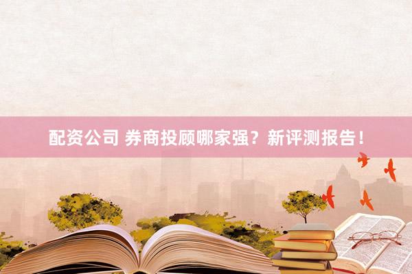 配资公司 券商投顾哪家强?新评测报告!