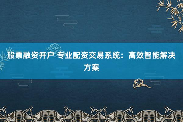 股票融资开户 专业配资交易系统：高效智能解决方案
