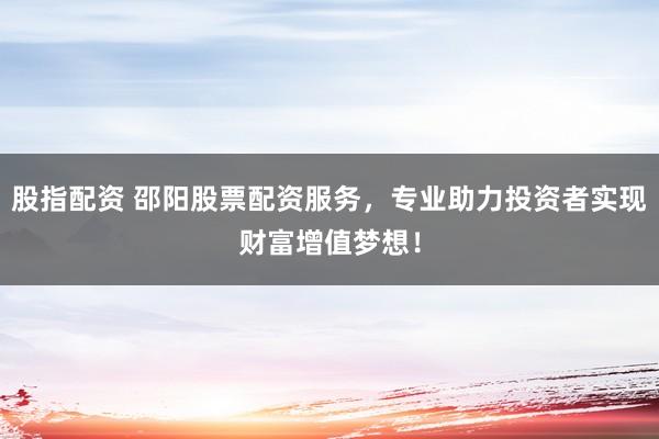 股指配资 邵阳股票配资服务,专业助力投资者实现财富增值梦想!